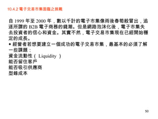 10.4.2 電子交易市集面臨之挑戰  自 1999 年至 2000 年，數以千計的電子市集像雨後春筍般冒出，追逐所謂的 B2B 電子商務的錢潮。但是網路泡沫化後，電子市集失去投資者的信心和資金。其實不然，電子交易市集現在已經開始穩定的成長。  ◆ 經營者若想要建立一個成功的電子交易市集，最基本的必須了解一些課題：  資金流動性（ Liquidity ） 能否留住客戶 能否吸引供應商  型錄成本 