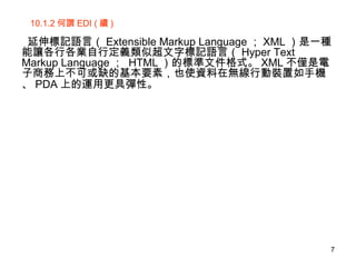 10.1.2 何謂 EDI ( 續 ) 延伸標記語言（ Extensible Markup Language ； XML ）是一種能讓各行各業自行定義類似超文字標記語言（ Hyper Text Markup Language ；  HTML ）的標準文件格式。 XML 不僅是電子商務上不可或缺的基本要素，也使資料在無線行動裝置如手機、 PDA 上的運用更具彈性。   
