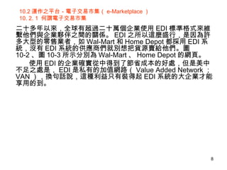 10.2 運作之平台－電子交易市集（ e-Marketplace ） 10. 2. 1  何謂電子交易市集 二十多年以來，全球有超過二十萬個企業使用 EDI 標準格式來維繫他們與企業夥伴之間的關係。 EDI 之所以這麼盛行，是因為許多大型的零售業者，如 Wal-Mart 和 Home Depot 都採用 EDI 系統，沒有 EDI 系統的供應商們就別想把貨源賣給他們。圖 10-2 、圖 10-3 所示分別為 Wal-Mart 、 Home Depot 的網頁。 使用 EDI 的企業確實從中得到了節省成本的好處，但是美中不足之處是， EDI 是私有的加值網路（ Value Added Network ； VAN ），換句話說，這種利益只有裝得起 EDI 系統的大企業才能享用的到。 