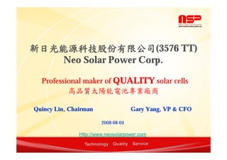 新日光能源科技股份有限公司(3576 TT)
    Neo Solar Power Corp.

  Professional maker of QUALITY solar cells
          高品質太陽能電池專業廠商
            品質

Quincy Lin, Chairman                 Gary Yang, VP & CFO

                        2008-08-04

               Http://www.neosolarpower.com
 