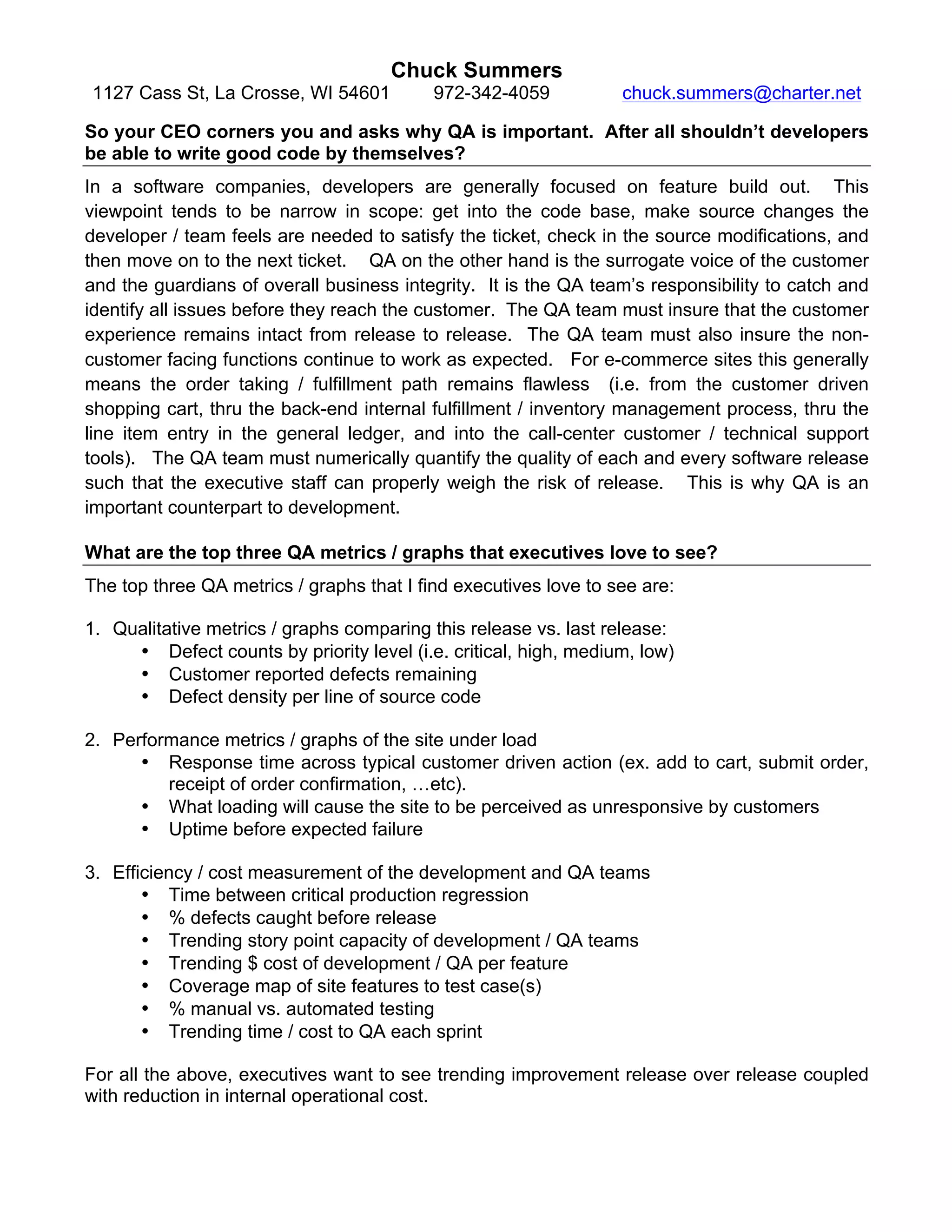Chuck Summers
1127 Cass St, La Crosse, WI 54601 972-342-4059 chuck.summers@charter.net
So your CEO corners you and asks why QA is important. After all shouldn’t developers
be able to write good code by themselves?
In a software companies, developers are generally focused on feature build out. This
viewpoint tends to be narrow in scope: get into the code base, make source changes the
developer / team feels are needed to satisfy the ticket, check in the source modifications, and
then move on to the next ticket. QA on the other hand is the surrogate voice of the customer
and the guardians of overall business integrity. It is the QA team’s responsibility to catch and
identify all issues before they reach the customer. The QA team must insure that the customer
experience remains intact from release to release. The QA team must also insure the non-
customer facing functions continue to work as expected. For e-commerce sites this generally
means the order taking / fulfillment path remains flawless (i.e. from the customer driven
shopping cart, thru the back-end internal fulfillment / inventory management process, thru the
line item entry in the general ledger, and into the call-center customer / technical support
tools). The QA team must numerically quantify the quality of each and every software release
such that the executive staff can properly weigh the risk of release. This is why QA is an
important counterpart to development.
What are the top three QA metrics / graphs that executives love to see?
The top three QA metrics / graphs that I find executives love to see are:
1. Qualitative metrics / graphs comparing this release vs. last release:
• Defect counts by priority level (i.e. critical, high, medium, low)
• Customer reported defects remaining
• Defect density per line of source code
2. Performance metrics / graphs of the site under load
• Response time across typical customer driven action (ex. add to cart, submit order,
receipt of order confirmation, …etc).
• What loading will cause the site to be perceived as unresponsive by customers
• Uptime before expected failure
3. Efficiency / cost measurement of the development and QA teams
• Time between critical production regression
• % defects caught before release
• Trending story point capacity of development / QA teams
• Trending $ cost of development / QA per feature
• Coverage map of site features to test case(s)
• % manual vs. automated testing
• Trending time / cost to QA each sprint
For all the above, executives want to see trending improvement release over release coupled
with reduction in internal operational cost.
 