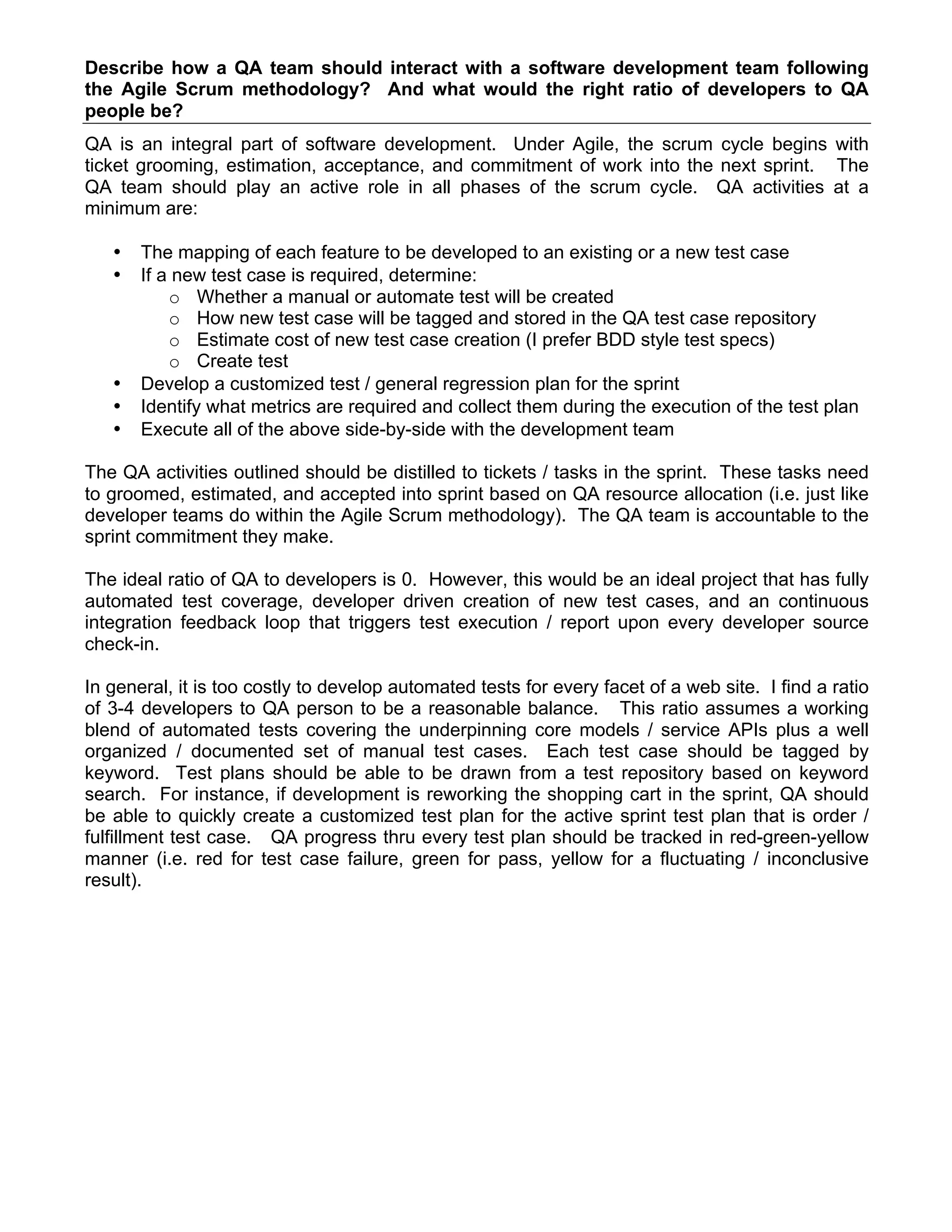 Describe how a QA team should interact with a software development team following
the Agile Scrum methodology? And what would the right ratio of developers to QA
people be?
QA is an integral part of software development. Under Agile, the scrum cycle begins with
ticket grooming, estimation, acceptance, and commitment of work into the next sprint. The
QA team should play an active role in all phases of the scrum cycle. QA activities at a
minimum are:
• The mapping of each feature to be developed to an existing or a new test case
• If a new test case is required, determine:
o Whether a manual or automate test will be created
o How new test case will be tagged and stored in the QA test case repository
o Estimate cost of new test case creation (I prefer BDD style test specs)
o Create test
• Develop a customized test / general regression plan for the sprint
• Identify what metrics are required and collect them during the execution of the test plan
• Execute all of the above side-by-side with the development team
The QA activities outlined should be distilled to tickets / tasks in the sprint. These tasks need
to groomed, estimated, and accepted into sprint based on QA resource allocation (i.e. just like
developer teams do within the Agile Scrum methodology). The QA team is accountable to the
sprint commitment they make.
The ideal ratio of QA to developers is 0. However, this would be an ideal project that has fully
automated test coverage, developer driven creation of new test cases, and an continuous
integration feedback loop that triggers test execution / report upon every developer source
check-in.
In general, it is too costly to develop automated tests for every facet of a web site. I find a ratio
of 3-4 developers to QA person to be a reasonable balance. This ratio assumes a working
blend of automated tests covering the underpinning core models / service APIs plus a well
organized / documented set of manual test cases. Each test case should be tagged by
keyword. Test plans should be able to be drawn from a test repository based on keyword
search. For instance, if development is reworking the shopping cart in the sprint, QA should
be able to quickly create a customized test plan for the active sprint test plan that is order /
fulfillment test case. QA progress thru every test plan should be tracked in red-green-yellow
manner (i.e. red for test case failure, green for pass, yellow for a fluctuating / inconclusive
result).
 