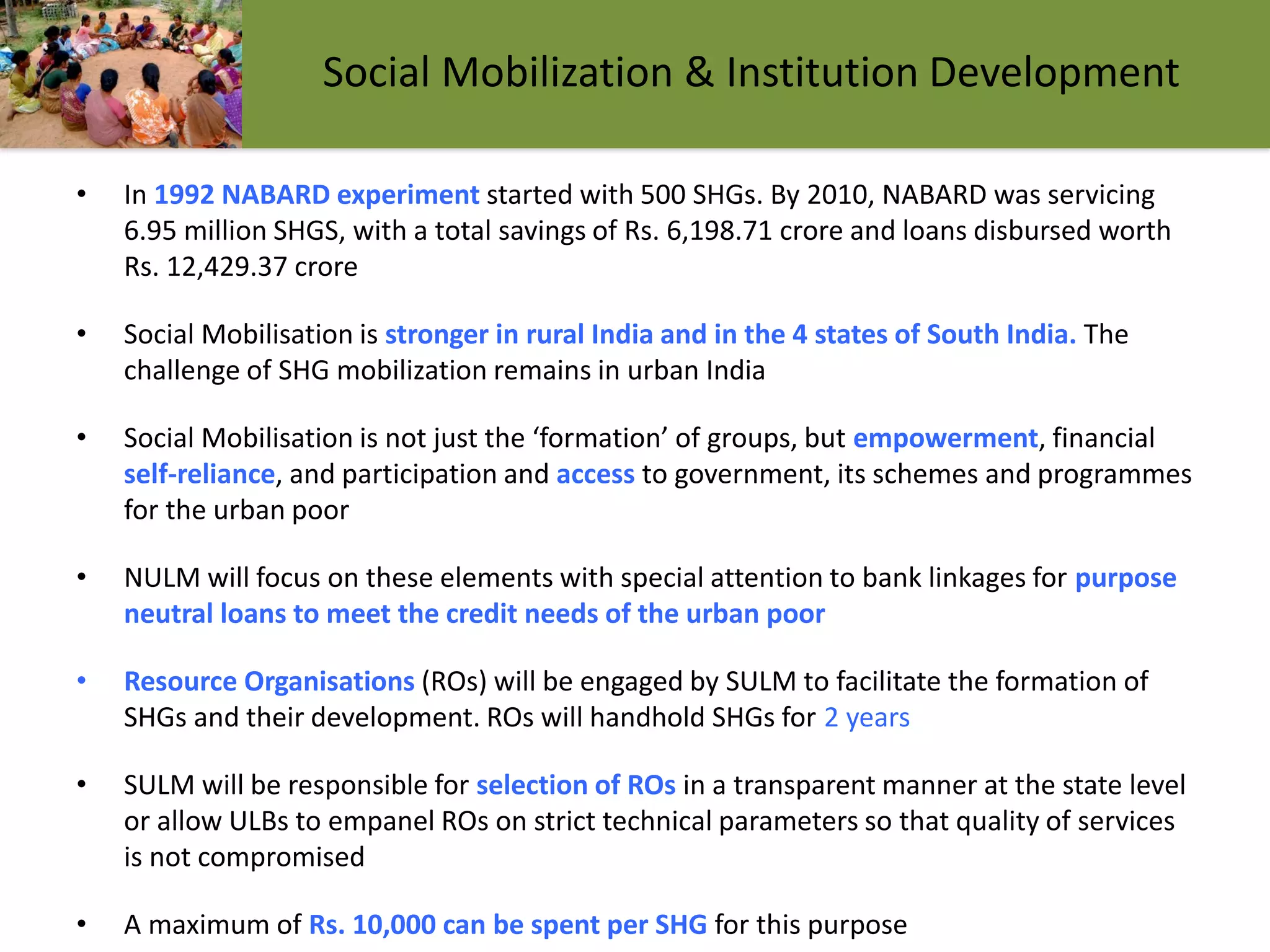 Social Mobilization & Institution Development
• In 1992 NABARD experiment started with 500 SHGs. By 2010, NABARD was servicing
6.95 million SHGS, with a total savings of Rs. 6,198.71 crore and loans disbursed worth
Rs. 12,429.37 crore
• Social Mobilisation is stronger in rural India and in the 4 states of South India. The
challenge of SHG mobilization remains in urban India
• Social Mobilisation is not just the ‘formation’ of groups, but empowerment, financial
self-reliance, and participation and access to government, its schemes and programmes
for the urban poor
• NULM will focus on these elements with special attention to bank linkages for purpose
neutral loans to meet the credit needs of the urban poor
• Resource Organisations (ROs) will be engaged by SULM to facilitate the formation of
SHGs and their development. ROs will handhold SHGs for 2 years
• SULM will be responsible for selection of ROs in a transparent manner at the state level
or allow ULBs to empanel ROs on strict technical parameters so that quality of services
is not compromised
• A maximum of Rs. 10,000 can be spent per SHG for this purpose
 