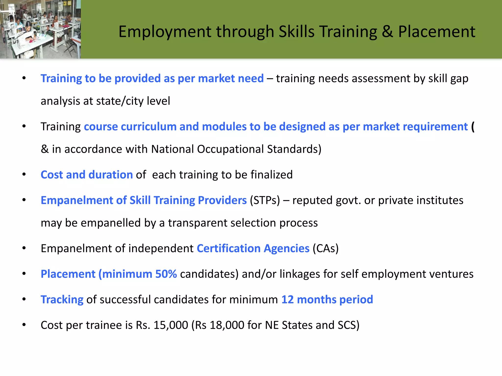 Employment through Skills Training & Placement
• Training to be provided as per market need – training needs assessment by skill gap
analysis at state/city level
• Training course curriculum and modules to be designed as per market requirement (
& in accordance with National Occupational Standards)
• Cost and duration of each training to be finalized
• Empanelment of Skill Training Providers (STPs) – reputed govt. or private institutes
may be empanelled by a transparent selection process
• Empanelment of independent Certification Agencies (CAs)
• Placement (minimum 50% candidates) and/or linkages for self employment ventures
• Tracking of successful candidates for minimum 12 months period
• Cost per trainee is Rs. 15,000 (Rs 18,000 for NE States and SCS)
 