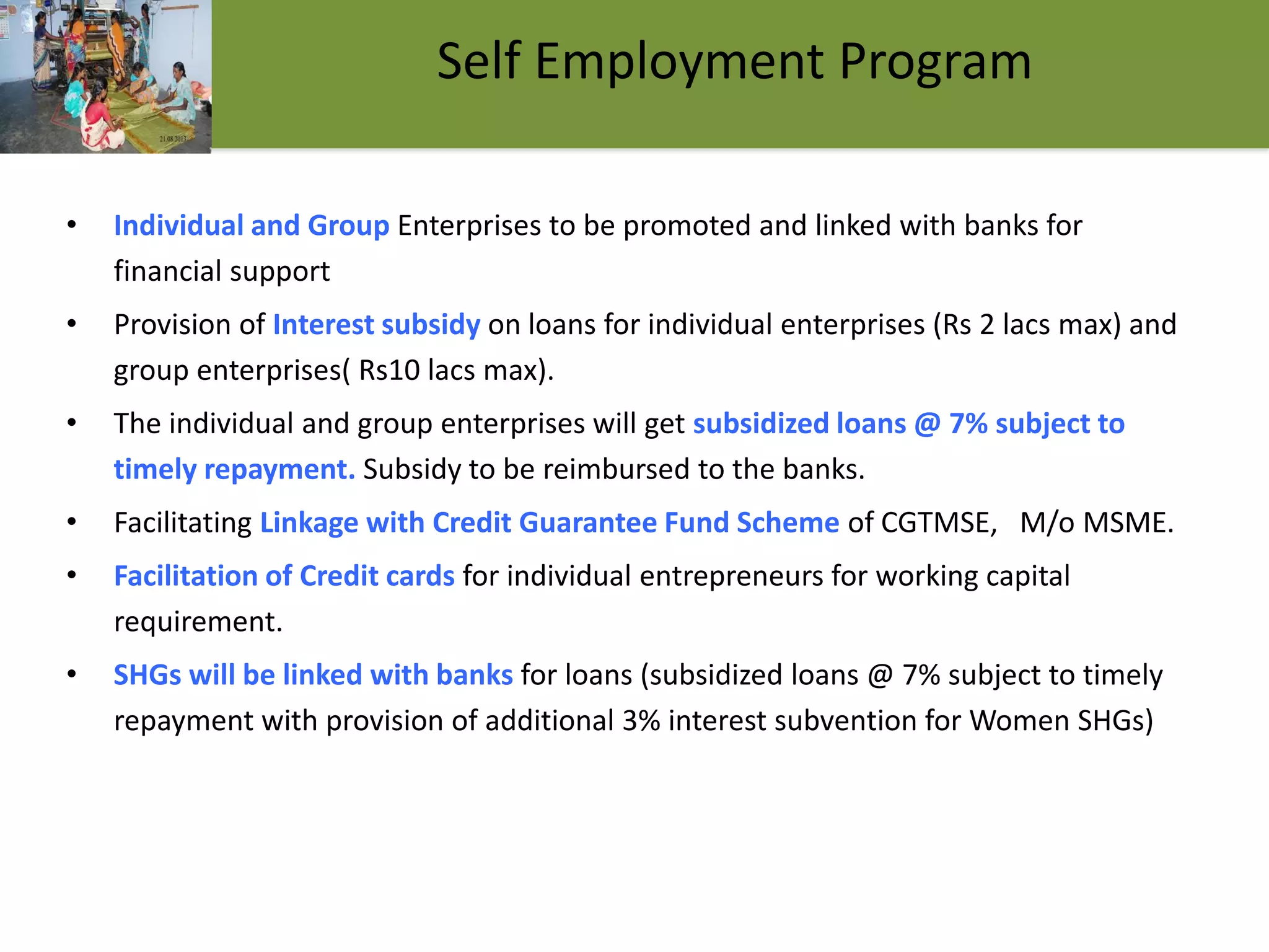 • Individual and Group Enterprises to be promoted and linked with banks for
financial support
• Provision of Interest subsidy on loans for individual enterprises (Rs 2 lacs max) and
group enterprises( Rs10 lacs max).
• The individual and group enterprises will get subsidized loans @ 7% subject to
timely repayment. Subsidy to be reimbursed to the banks.
• Facilitating Linkage with Credit Guarantee Fund Scheme of CGTMSE, M/o MSME.
• Facilitation of Credit cards for individual entrepreneurs for working capital
requirement.
• SHGs will be linked with banks for loans (subsidized loans @ 7% subject to timely
repayment with provision of additional 3% interest subvention for Women SHGs)
14
Self Employment Program
 