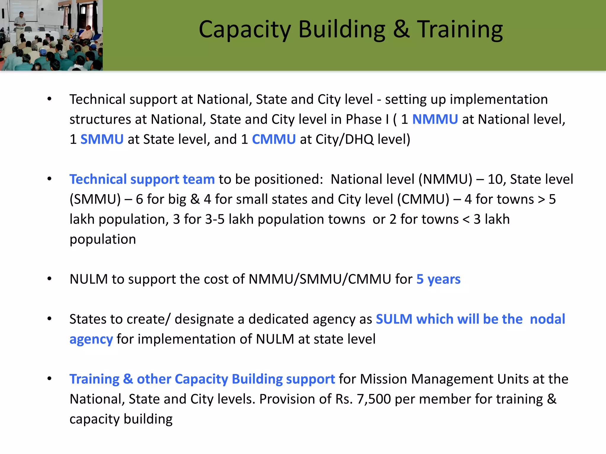 15
Capacity Building & Training
• Technical support at National, State and City level - setting up implementation
structures at National, State and City level in Phase I ( 1 NMMU at National level,
1 SMMU at State level, and 1 CMMU at City/DHQ level)
• Technical support team to be positioned: National level (NMMU) – 10, State level
(SMMU) – 6 for big & 4 for small states and City level (CMMU) – 4 for towns > 5
lakh population, 3 for 3-5 lakh population towns or 2 for towns < 3 lakh
population
• NULM to support the cost of NMMU/SMMU/CMMU for 5 years
• States to create/ designate a dedicated agency as SULM which will be the nodal
agency for implementation of NULM at state level
• Training & other Capacity Building support for Mission Management Units at the
National, State and City levels. Provision of Rs. 7,500 per member for training &
capacity building
 