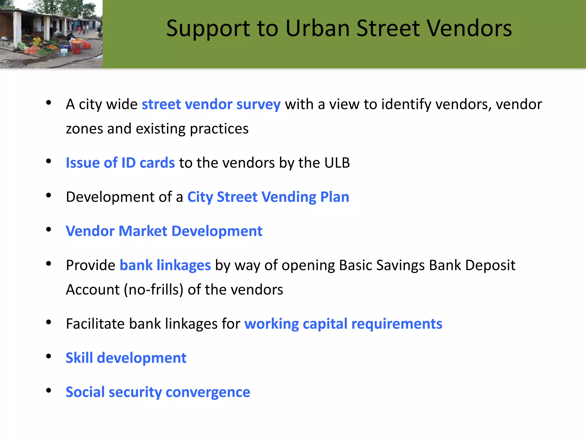 16
Support to Urban Street Vendors
• A city wide street vendor survey with a view to identify vendors, vendor
zones and existing practices
• Issue of ID cards to the vendors by the ULB
• Development of a City Street Vending Plan
• Vendor Market Development
• Provide bank linkages by way of opening Basic Savings Bank Deposit
Account (no-frills) of the vendors
• Facilitate bank linkages for working capital requirements
• Skill development
• Social security convergence
 