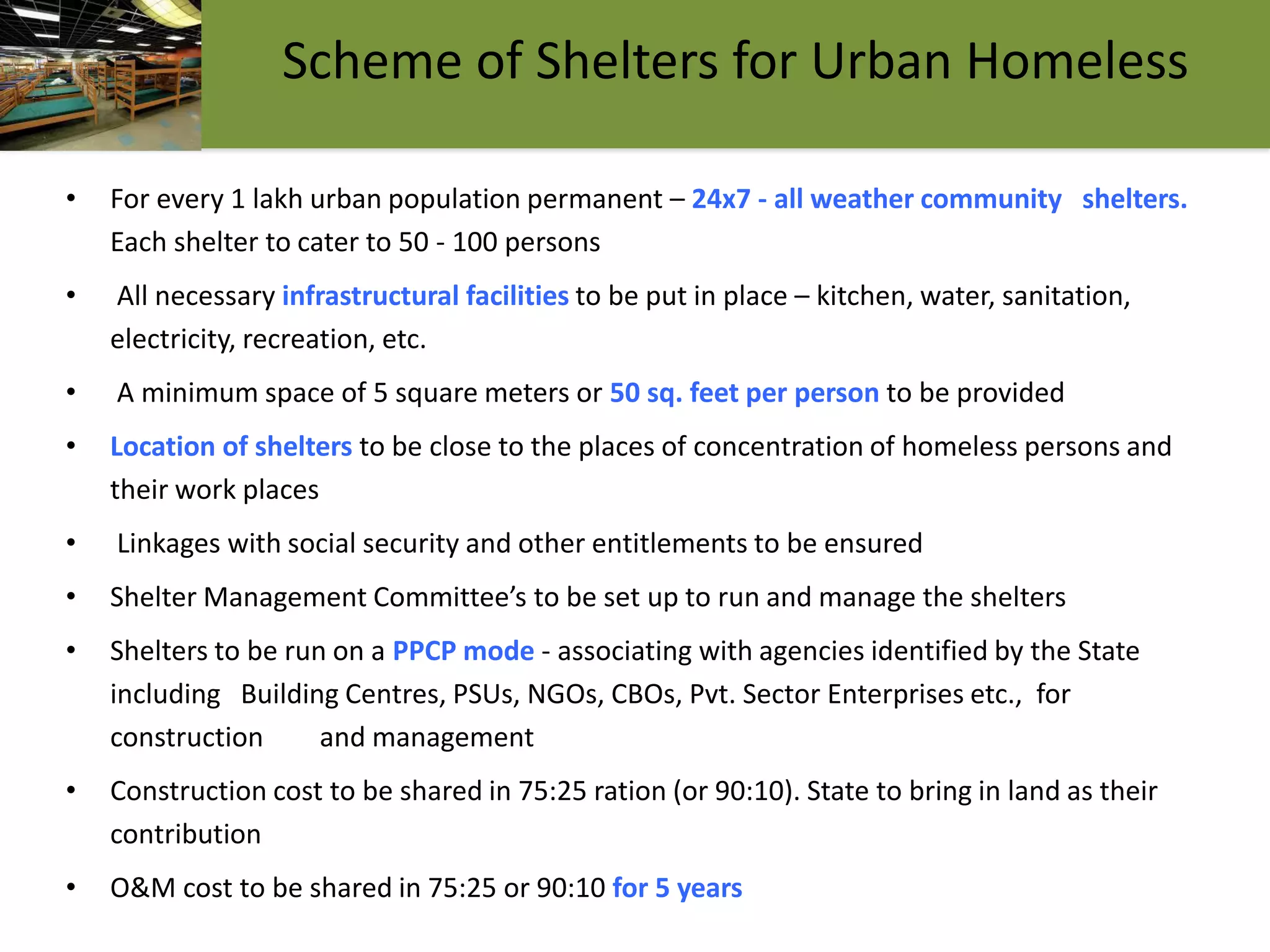 17
Scheme of Shelters for Urban Homeless
• For every 1 lakh urban population permanent – 24x7 - all weather community shelters.
Each shelter to cater to 50 - 100 persons
• All necessary infrastructural facilities to be put in place – kitchen, water, sanitation,
electricity, recreation, etc.
• A minimum space of 5 square meters or 50 sq. feet per person to be provided
• Location of shelters to be close to the places of concentration of homeless persons and
their work places
• Linkages with social security and other entitlements to be ensured
• Shelter Management Committee’s to be set up to run and manage the shelters
• Shelters to be run on a PPCP mode - associating with agencies identified by the State
including Building Centres, PSUs, NGOs, CBOs, Pvt. Sector Enterprises etc., for
construction and management
• Construction cost to be shared in 75:25 ration (or 90:10). State to bring in land as their
contribution
• O&M cost to be shared in 75:25 or 90:10 for 5 years
 