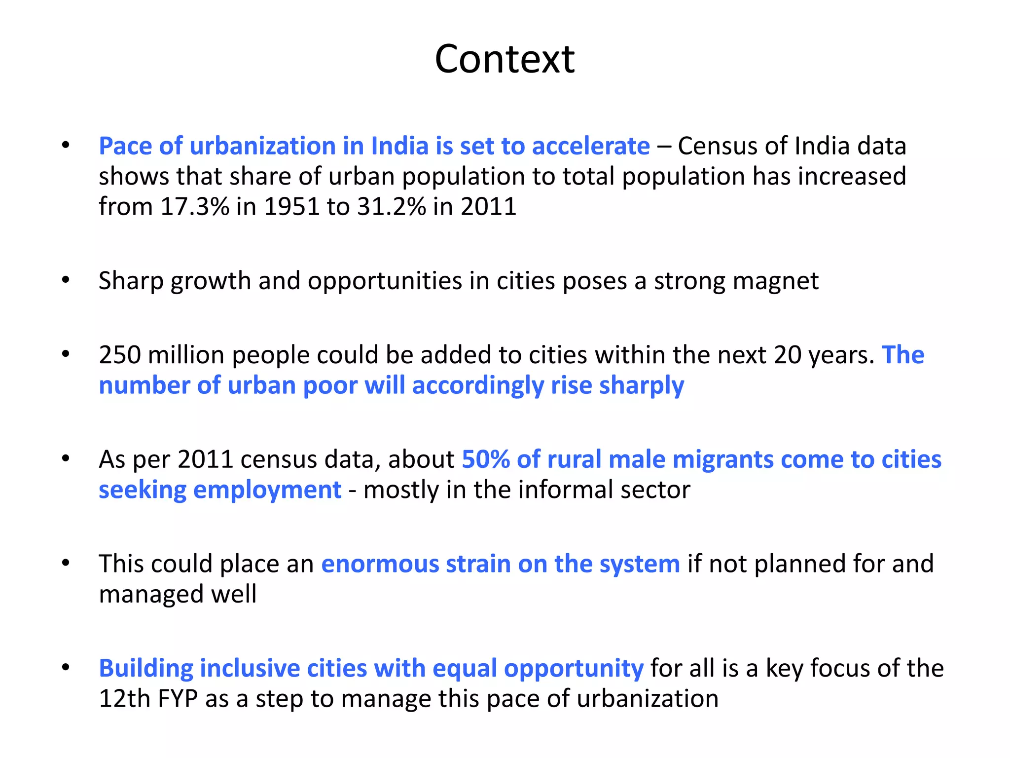 Context
• Pace of urbanization in India is set to accelerate – Census of India data
shows that share of urban population to total population has increased
from 17.3% in 1951 to 31.2% in 2011
• Sharp growth and opportunities in cities poses a strong magnet
• 250 million people could be added to cities within the next 20 years. The
number of urban poor will accordingly rise sharply
• As per 2011 census data, about 50% of rural male migrants come to cities
seeking employment - mostly in the informal sector
• This could place an enormous strain on the system if not planned for and
managed well
• Building inclusive cities with equal opportunity for all is a key focus of the
12th FYP as a step to manage this pace of urbanization
 