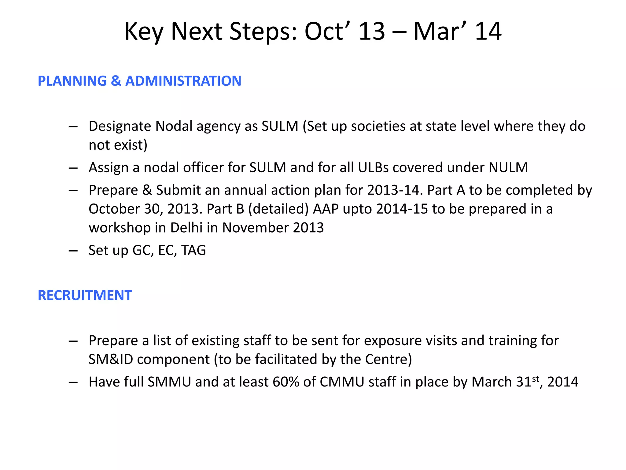 Key Next Steps: Oct’ 13 – Mar’ 14
PLANNING & ADMINISTRATION
– Designate Nodal agency as SULM (Set up societies at state level where they do
not exist)
– Assign a nodal officer for SULM and for all ULBs covered under NULM
– Prepare & Submit an annual action plan for 2013-14. Part A to be completed by
October 30, 2013. Part B (detailed) AAP upto 2014-15 to be prepared in a
workshop in Delhi in November 2013
– Set up GC, EC, TAG
RECRUITMENT
– Prepare a list of existing staff to be sent for exposure visits and training for
SM&ID component (to be facilitated by the Centre)
– Have full SMMU and at least 60% of CMMU staff in place by March 31st, 2014
 