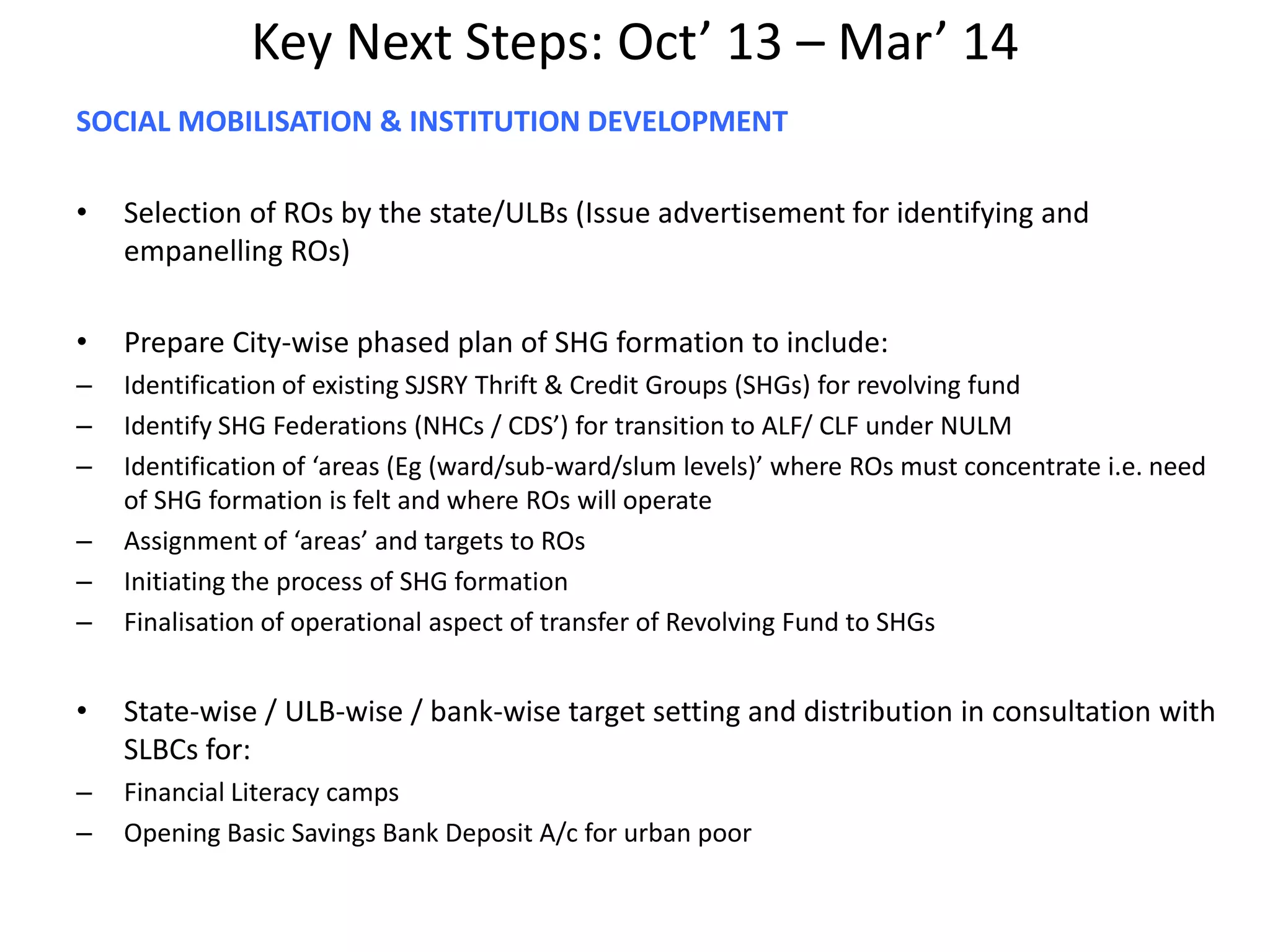 Key Next Steps: Oct’ 13 – Mar’ 14
SOCIAL MOBILISATION & INSTITUTION DEVELOPMENT
• Selection of ROs by the state/ULBs (Issue advertisement for identifying and
empanelling ROs)
• Prepare City-wise phased plan of SHG formation to include:
– Identification of existing SJSRY Thrift & Credit Groups (SHGs) for revolving fund
– Identify SHG Federations (NHCs / CDS’) for transition to ALF/ CLF under NULM
– Identification of ‘areas (Eg (ward/sub-ward/slum levels)’ where ROs must concentrate i.e. need
of SHG formation is felt and where ROs will operate
– Assignment of ‘areas’ and targets to ROs
– Initiating the process of SHG formation
– Finalisation of operational aspect of transfer of Revolving Fund to SHGs
• State-wise / ULB-wise / bank-wise target setting and distribution in consultation with
SLBCs for:
– Financial Literacy camps
– Opening Basic Savings Bank Deposit A/c for urban poor
 