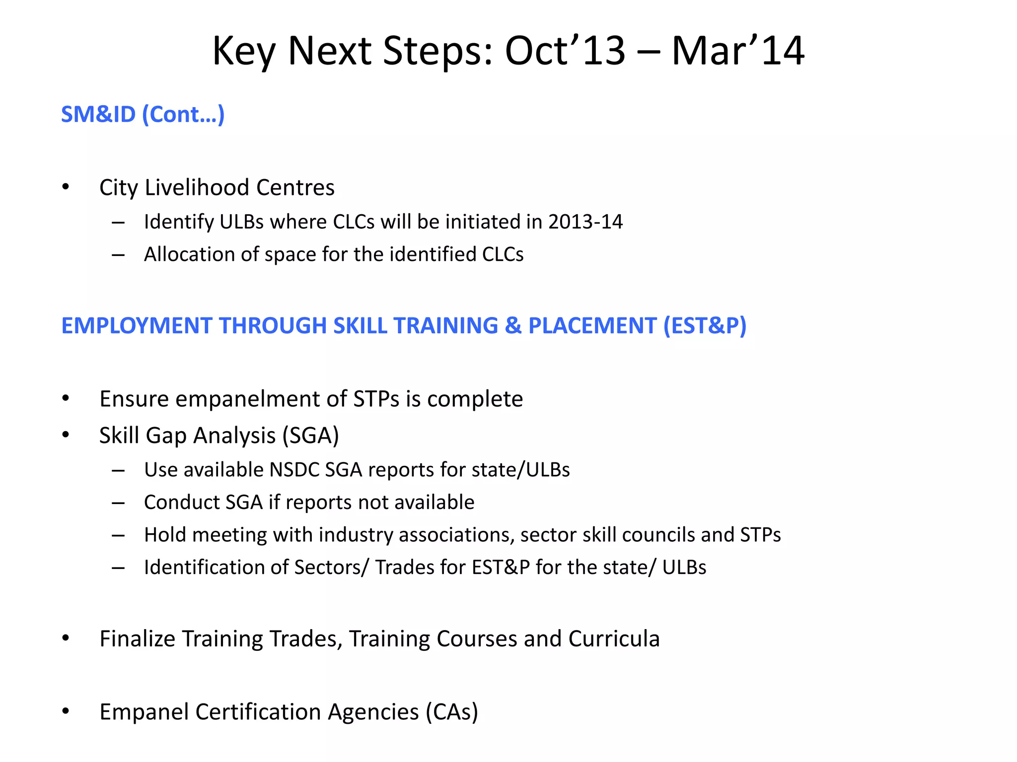 Key Next Steps: Oct’13 – Mar’14
SM&ID (Cont…)
• City Livelihood Centres
– Identify ULBs where CLCs will be initiated in 2013-14
– Allocation of space for the identified CLCs
EMPLOYMENT THROUGH SKILL TRAINING & PLACEMENT (EST&P)
• Ensure empanelment of STPs is complete
• Skill Gap Analysis (SGA)
– Use available NSDC SGA reports for state/ULBs
– Conduct SGA if reports not available
– Hold meeting with industry associations, sector skill councils and STPs
– Identification of Sectors/ Trades for EST&P for the state/ ULBs
• Finalize Training Trades, Training Courses and Curricula
• Empanel Certification Agencies (CAs)
 
