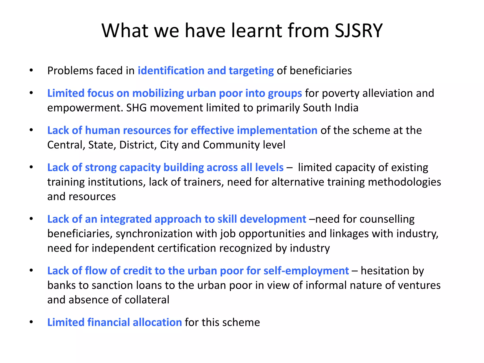 What we have learnt from SJSRY
• Problems faced in identification and targeting of beneficiaries
• Limited focus on mobilizing urban poor into groups for poverty alleviation and
empowerment. SHG movement limited to primarily South India
• Lack of human resources for effective implementation of the scheme at the
Central, State, District, City and Community level
• Lack of strong capacity building across all levels – limited capacity of existing
training institutions, lack of trainers, need for alternative training methodologies
and resources
• Lack of an integrated approach to skill development –need for counselling
beneficiaries, synchronization with job opportunities and linkages with industry,
need for independent certification recognized by industry
• Lack of flow of credit to the urban poor for self-employment – hesitation by
banks to sanction loans to the urban poor in view of informal nature of ventures
and absence of collateral
• Limited financial allocation for this scheme
 