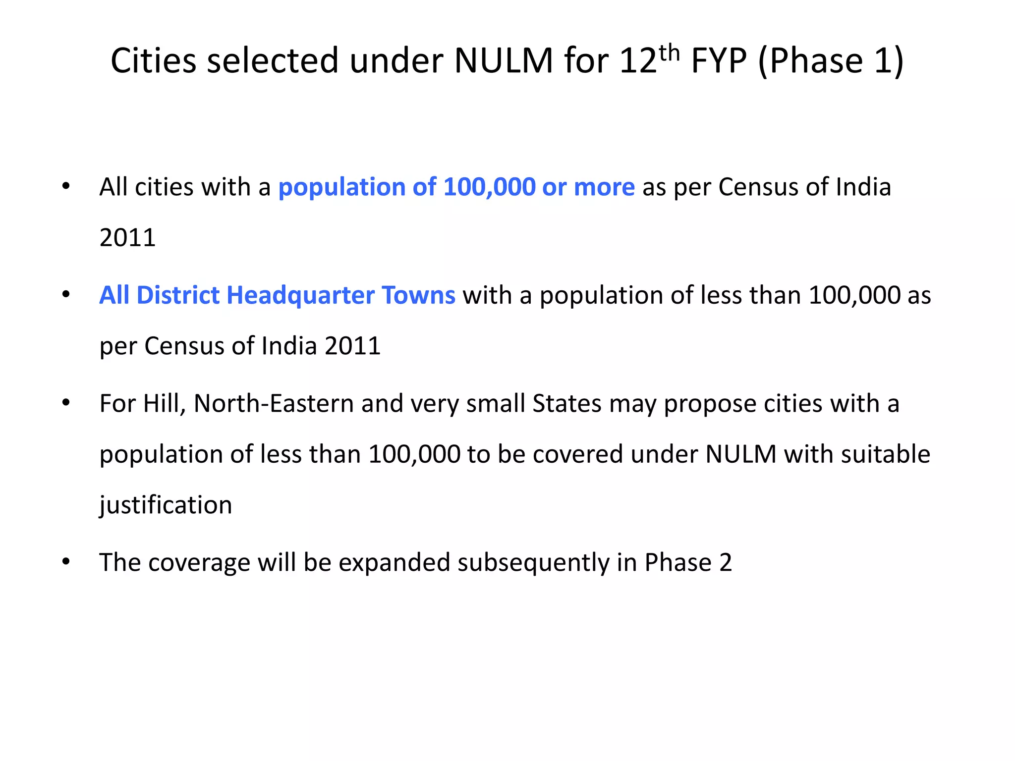 Cities selected under NULM for 12th FYP (Phase 1)
• All cities with a population of 100,000 or more as per Census of India
2011
• All District Headquarter Towns with a population of less than 100,000 as
per Census of India 2011
• For Hill, North-Eastern and very small States may propose cities with a
population of less than 100,000 to be covered under NULM with suitable
justification
• The coverage will be expanded subsequently in Phase 2
 