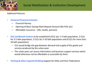 Additional features
• Universal Financial Inclusion
– Financial literacy
– Opening of Basic Savings Bank Deposit Account (No-frills a/c)
– Affordable insurance – (life, health, pension)
• City Livelihoods Centres to be established (1CLC per 1-3 lakh population, 2 CLCs
for 3-5 lakh population, 3 CLCs for 5-10 lakh population and 8 CLCs for more than
10 lakh population)
– CLC would bridge the gap between demand and supply of the goods and
services produced by the urban poor
– The urban poor can access information and business support services which
would otherwise not be affordable or accessible by them
• Training & other Capacity Building Support for SHGs and their Federations
Social Mobilization & Institution Development
 