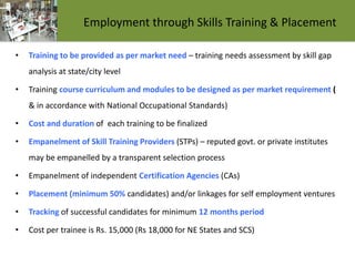 Employment through Skills Training & Placement
• Training to be provided as per market need – training needs assessment by skill gap
analysis at state/city level
• Training course curriculum and modules to be designed as per market requirement (
& in accordance with National Occupational Standards)
• Cost and duration of each training to be finalized
• Empanelment of Skill Training Providers (STPs) – reputed govt. or private institutes
may be empanelled by a transparent selection process
• Empanelment of independent Certification Agencies (CAs)
• Placement (minimum 50% candidates) and/or linkages for self employment ventures
• Tracking of successful candidates for minimum 12 months period
• Cost per trainee is Rs. 15,000 (Rs 18,000 for NE States and SCS)
 