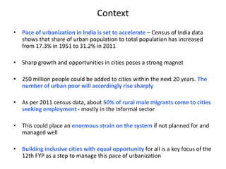 Context
• Pace of urbanization in India is set to accelerate – Census of India data
shows that share of urban population to total population has increased
from 17.3% in 1951 to 31.2% in 2011
• Sharp growth and opportunities in cities poses a strong magnet
• 250 million people could be added to cities within the next 20 years. The
number of urban poor will accordingly rise sharply
• As per 2011 census data, about 50% of rural male migrants come to cities
seeking employment - mostly in the informal sector
• This could place an enormous strain on the system if not planned for and
managed well
• Building inclusive cities with equal opportunity for all is a key focus of the
12th FYP as a step to manage this pace of urbanization
 