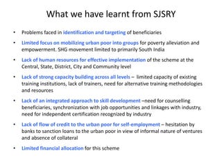 What we have learnt from SJSRY
• Problems faced in identification and targeting of beneficiaries
• Limited focus on mobilizing urban poor into groups for poverty alleviation and
empowerment. SHG movement limited to primarily South India
• Lack of human resources for effective implementation of the scheme at the
Central, State, District, City and Community level
• Lack of strong capacity building across all levels – limited capacity of existing
training institutions, lack of trainers, need for alternative training methodologies
and resources
• Lack of an integrated approach to skill development –need for counselling
beneficiaries, synchronization with job opportunities and linkages with industry,
need for independent certification recognized by industry
• Lack of flow of credit to the urban poor for self-employment – hesitation by
banks to sanction loans to the urban poor in view of informal nature of ventures
and absence of collateral
• Limited financial allocation for this scheme
 