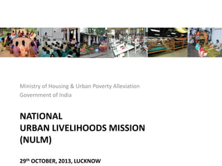 NATIONAL
URBAN LIVELIHOODS MISSION
(NULM)
29th OCTOBER, 2013, LUCKNOW
Ministry of Housing & Urban Poverty Alleviation
Government of India
 