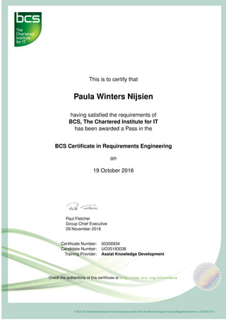 This is to certify that
Paula Winters Nijsien
having satisﬁed the requirements of
BCS, The Chartered Institute for IT
has been awarded a Pass in the
BCS Certiﬁcate in Requirements Engineering
on
19 October 2016
Paul Fletcher
Group Chief Executive
29 November 2016
Certiﬁcate Number: 00306934
Candidate Number: UO35183038
Training Provider: Assist Knowledge Development
Check the authenticity of this certiﬁcate at http://www.bcs.org/eCertCheck
 