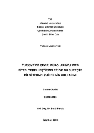 T.C.
İstanbul Üniversitesi
Sosyal Bilimler Enstitüsü
Çeviribilim Anabilim Dalı
Çeviri Bilim Dalı
Yüksek Lisans Tezi
TÜRKİYE’DE ÇEVİRİ BÜROLARINDA WEB
SİTESİ YERELLEŞTİRMELERİ VE BU SÜREÇTE
BİLGİ TEKNOLOJİLERİNİN KULLANIMI
Sinem CANIM
2501050025
Yrd. Doç. Dr. Betül Parlak
İstanbul, 2008
 