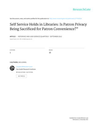 See	discussions,	stats,	and	author	profiles	for	this	publication	at:	http://www.researchgate.net/publication/277952629
Self	Service	Holds	in	Libraries:	Is	Patron	Privacy
Being	Sacrificed	for	Patron	Convenience?”
ARTICLE		in		REFERENCE	AND	USER	SERVICES	QUARTERLY	·	SEPTEMBER	2012
Impact	Factor:	0.23	·	DOI:	10.5860/rusq.52n1.33
CITATION
1
READS
10
3	AUTHORS,	INCLUDING:
Caralee	Witteveen-Lane
Van	Andel	Research	Institute
3	PUBLICATIONS			1	CITATION			
SEE	PROFILE
Available	from:	Caralee	Witteveen-Lane
Retrieved	on:	11	November	2015
 