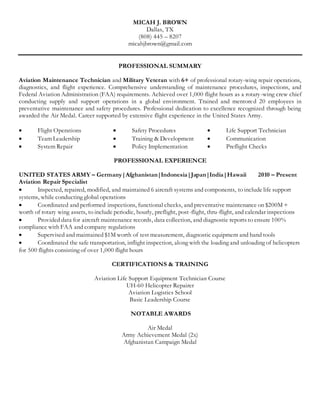 MICAH J. BROWN
Dallas, TX
(808) 445 – 8207
micahjbrown@gmail.com
PROFESSIONAL SUMMARY
Aviation Maintenance Technician and Military Veteran with 6+ of professional rotary-wing repair operations,
diagnostics, and flight experience. Comprehensive understanding of maintenance procedures, inspections, and
Federal Aviation Administration (FAA) requirements. Achieved over 1,000 flight hours as a rotary-wing crew chief
conducting supply and support operations in a global environment. Trained and mentored 20 employees in
preventative maintenance and safety procedures. Professional dedication to excellence recognized through being
awarded the Air Medal. Career supported by extensive flight experience in the United States Army.
 Flight Operations
 Team Leadership
 System Repair
 Safety Procedures
 Training & Development
 Policy Implementation
 Life Support Technician
 Communication
 Preflight Checks
PROFESSIONAL EXPERIENCE
UNITED STATES ARMY – Germany|Afghanistan|Indonesia|Japan|India|Hawaii 2010 – Present
Aviation Repair Specialist
 Inspected, repaired, modified, and maintained 6 aircraft systems and components, to include life support
systems, while conducting global operations
 Coordinated and performed inspections, functional checks, and preventative maintenance on $200M +
worth of rotary wing assets, to include periodic, hourly, preflight, post-flight, thru-flight, and calendar inspections
 Provided data for aircraft maintenance records, data collection, and diagnostic reports to ensure 100%
compliance with FAA and company regulations
 Supervised and maintained $1M worth of test measurement, diagnostic equipment and hand tools
 Coordinated the safe transportation, inflight inspection, along with the loading and unloading of helicopters
for 500 flights consisting of over 1,000 flight hours
CERTIFICATIONS & TRAINING
Aviation Life Support Equipment Technician Course
UH-60 Helicopter Repairer
Aviation Logistics School
Basic Leadership Course
NOTABLE AWARDS
Air Medal
Army Achievement Medal (2x)
Afghanistan Campaign Medal
 