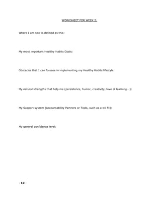 WORKSHEET FOR WEEK 2:
Where I am now is defined as this:
My most important Healthy Habits Goals:
Obstacles that I can foresee in implementing my Healthy Habits lifestyle:
My natural strengths that help me (persistence, humor, creativity, love of learning...):
My Support system (Accountability Partners or Tools, such as a wii fit):
My general confidence level:
- 10 -
 