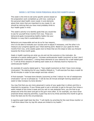 WEEK 3: SETTING YOUR PERSONAL HEALTHY HABITS GOALS
This week is the time to set some specific actions based on
the preparation work completed up until now. Looking at
the personal ideal health vision (week 1) and elements
about that vision that are important to you (week 2), we
should be noticing that you have most probably three to
four health goals in mind.
This week’s activity is to identify goals that you would like
to see for yourself three months from now. These are
behavioral goals incorporating healthy habits into your
lifestyle in a way that is sustainable to you.
Behaviors are measurable and we do so for two reasons,
one is to be able to evaluate your success and re-adjust if necessary, and the other is to
measure your progress against your initial starting point. Based on your goals for three
months from now, write weekly goals next to these that are the steps to take you forward
towards the three month goals.
Goals in health coaching are what you do and not the outcome or the motivator. An
example of a poorly stated goal is: “increase cardiovascular health (outcome) so that I don’t
die prematurely (motivator)”. Linking these elements to your behavior for a well stated goal
is: “I will do three sessions of walking each week at an intensity level to improve my
cardiovascular health.”
An example of a poorly stated goal is: “lose weight (outcome) so that I have more energy
(motivator).” Re-stating this for your healthy lifestyle is: “I will exercise five days a week for
30-40 minutes in order to lose weight and look vibrant.”
A final example: “increase bone density (outcome) so that I reduce my risk of osteoporosis
(motivator)” can be re-phrased as: “I will do two 20 minute strength training sessions per
week to help increase my bone density.”
You may find that you are more advanced in some of your goals than in others and this is
important to recognize. If your fitness goal is just a reminder to get to the gym four times a
week instead of two times a week and you see no real obstacles here, you are free to go
ahead and write this down and get to the gym more often. If, for example, you have never
practiced stress reducing activities, a goal may be to try three activities this month to get to
know the best one for the circumstances.
A cognitive goal might look like this: “I will clarify my priorities for the next three months’ or
‘I will think about how my top life values are linked to my health.”
- 11 -
 