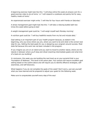 A beginning exercise might look like this: ‘I will shop online this week at amazon.com for a
good exercise video to do at home.’ or ‘I will research a cookbook and pantry list for easy,
healthy meals at home.’
An experienced exerciser might write: ‘I will hike for four hours with friends on Saturday’.
A stress management goal might look like this: ‘I will take a relaxing bubble bath two
times this week before going to bed.’
A weight management goal could be: ‘I will weigh myself each Monday morning’.
A nutrition goal could be: ‘I will buy healthful snacks from my list and include daily.’
Goal setting is an important part of your health program because, as stated in the
beginning, only you know where you are, where you want to be and what is the correct next
step for you. Setting the best goals for you is designing your program around success. Most
diets fail because this work has not been included in the program.
If you imagine you are on an island and you want to travel to another island, where are the
islands in between where you’ll stop and refuel (reaching intermediate goals) and what kind
of a boat are you building?
In conclusion, this week you are building the next level up on your pyramid that is your
‘Foundation of Wellness’. This level is the action plan. Your actions will require excellent goal
setting based on the outline above and will require you to identify effective strategies, self-
awareness, and self-discovery.
What happens if you do not complete the goals of the week? Don’t worry, just ask yourself
what you have learned and be prepared to adjust your goals for the following week.
Make sure to congratulate yourself every step of the way!
- 12 -
 