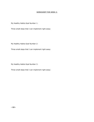 WORKSHEET FOR WEEK 3:
My Healthy Habits Goal Number 1:
Three small steps that I can implement right away:
My Healthy Habits Goal Number 2:
Three small steps that I can implement right away:
My Healthy Habits Goal Number 3:
Three small steps that I can implement right away:
- 13 -
 