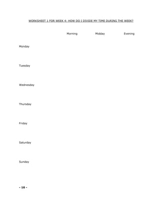 WORKSHEET 1 FOR WEEK 4: HOW DO I DIVIDE MY TIME DURING THE WEEK?
Morning Midday Evening
Monday
Tuesday
Wednesday
Thursday
Friday
Saturday
Sunday
- 16 -
 