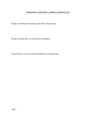 WORKSHEET 2 FOR WEEK 4: ENERGY IN/ENERGY OUT
Things I do that give me energy and where I feel strong:
Things I do that drain my energy and inspiration:
Three Things I can do to shift this balance in a positive way:
- 17 -
 