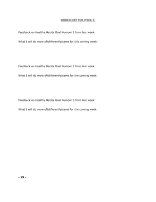 WORKSHEET FOR WEEK 5:
Feedback on Healthy Habits Goal Number 1 from last week:
What I will do more of/differently/same for this coming week:
Feedback on Healthy Habits Goal Number 2 from last week:
What I will do more of/differently/same for the coming week:
Feedback on Healthy Habits Goal Number 3 from last week:
What I will do more of/differently/same for the coming week:
- 19 -
 