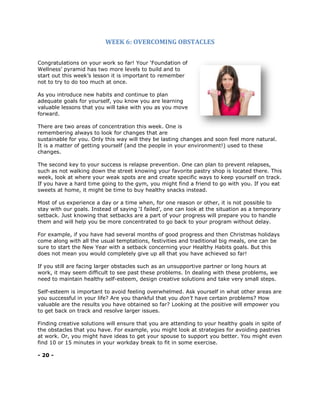 WEEK 6: OVERCOMING OBSTACLES
Congratulations on your work so far! Your ‘Foundation of
Wellness’ pyramid has two more levels to build and to
start out this week’s lesson it is important to remember
not to try to do too much at once.
As you introduce new habits and continue to plan
adequate goals for yourself, you know you are learning
valuable lessons that you will take with you as you move
forward.
There are two areas of concentration this week. One is
remembering always to look for changes that are
sustainable for you. Only this way will they be lasting changes and soon feel more natural.
It is a matter of getting yourself (and the people in your environment!) used to these
changes.
The second key to your success is relapse prevention. One can plan to prevent relapses,
such as not walking down the street knowing your favorite pastry shop is located there. This
week, look at where your weak spots are and create specific ways to keep yourself on track.
If you have a hard time going to the gym, you might find a friend to go with you. If you eat
sweets at home, it might be time to buy healthy snacks instead.
Most of us experience a day or a time when, for one reason or other, it is not possible to
stay with our goals. Instead of saying ‘I failed’, one can look at the situation as a temporary
setback. Just knowing that setbacks are a part of your progress will prepare you to handle
them and will help you be more concentrated to go back to your program without delay.
For example, if you have had several months of good progress and then Christmas holidays
come along with all the usual temptations, festivities and traditional big meals, one can be
sure to start the New Year with a setback concerning your Healthy Habits goals. But this
does not mean you would completely give up all that you have achieved so far!
If you still are facing larger obstacles such as an unsupportive partner or long hours at
work, it may seem difficult to see past these problems. In dealing with these problems, we
need to maintain healthy self-esteem, design creative solutions and take very small steps.
Self-esteem is important to avoid feeling overwhelmed. Ask yourself in what other areas are
you successful in your life? Are you thankful that you don’t have certain problems? How
valuable are the results you have obtained so far? Looking at the positive will empower you
to get back on track and resolve larger issues.
Finding creative solutions will ensure that you are attending to your healthy goals in spite of
the obstacles that you have. For example, you might look at strategies for avoiding pastries
at work. Or, you might have ideas to get your spouse to support you better. You might even
find 10 or 15 minutes in your workday break to fit in some exercise.
- 20 -
 