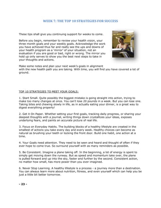 WEEK 7: THE TOP 10 STRATEGIES FOR SUCCESS
These tips shall give you continuing support for weeks to come.
Before you begin, remember to review your health vision, your
three month goals and your weekly goals. Acknowledge the work
you have achieved thus far and really see the ups and downs of
your health program as a ‘mirror’ of your situation, not an
evaluation if you are good or bad, right or wrong. The mirror you
hold up only serves to show you the best next steps to take in
your thoughts and actions.
Make some notes and plan your next week’s goals in alignment
with the new health path you are taking. With time, you will find you have covered a lot of
ground.
TOP 10 STRATEGIES TO MEET YOUR GOALS:
1. Start Small. Quite possibly the biggest mistake is going straight into action, trying to
make too many changes at once. You can’t lose 20 pounds in a week. But you can lose one.
Taking bites and chewing slowly in life, as in actually eating your dinner, is a great way to
digest everything properly!
2. Get it On Paper. Whether setting your first goals, tracking daily progress, or sharing your
deepest thoughts with a journal, writing things down crystallizes your ideas, exposes
underlying fears, and paints an accurate picture of real life.
3. Focus on Everyday Habits. The building blocks of a healthy lifestyle are created in the
smallest of actions you take every day and every week. Healthy choices can become as
natural as brushing your teeth or locking the front door. Build one habit, one action at a
time.
4. Your Goals need attention. They need to be seen and heard and thought of often if they
ever hope to come true. So surround yourself with as many reminders as possible.
5. Be Consistent. Imagine a plane taking off. In the beginning, a lot of energy is spent to
simply get moving down the runway. But as speed and momentum take over, the plane
is pulled forward and up into the sky, faster and further by the second. Consistent action,
no matter how small, has more power than you ever imagined.
6. Never Stop Learning. A healthy lifestyle is a process - a journey more than a destination.
You can always learn more about nutrition, fitness, and even yourself which can help you be
just a little bit better tomorrow.
- 23 -
 