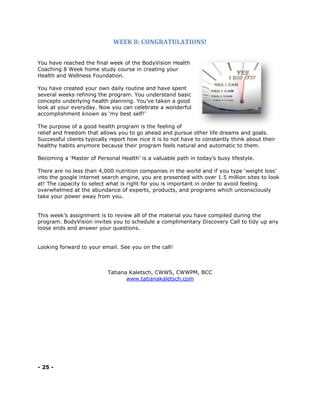 WEEK 8: CONGRATULATIONS!
You have reached the final week of the BodyVision Health
Coaching 8 Week home study course in creating your
Health and Wellness Foundation.
You have created your own daily routine and have spent
several weeks refining the program. You understand basic
concepts underlying health planning. You’ve taken a good
look at your everyday. Now you can celebrate a wonderful
accomplishment known as ‘my best self!’
The purpose of a good health program is the feeling of
relief and freedom that allows you to go ahead and pursue other life dreams and goals.
Successful clients typically report how nice it is to not have to constantly think about their
healthy habits anymore because their program feels natural and automatic to them.
Becoming a ‘Master of Personal Health’ is a valuable path in today’s busy lifestyle.
There are no less than 4,000 nutrition companies in the world and if you type ‘weight loss’
into the google internet search engine, you are presented with over 1.5 million sites to look
at! The capacity to select what is right for you is important in order to avoid feeling
overwhelmed at the abundance of experts, products, and programs which unconsciously
take your power away from you.
This week’s assignment is to review all of the material you have compiled during the
program. BodyVision invites you to schedule a complimentary Discovery Call to tidy up any
loose ends and answer your questions.
Looking forward to your email. See you on the call!
Tatiana Kaletsch, CWWS, CWWPM, BCC
www.tatianakaletsch.com
- 25 -
 