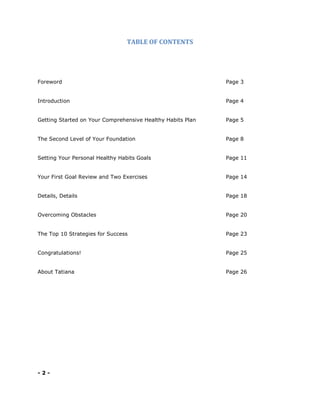 TABLE OF CONTENTS
Foreword Page 3
Introduction Page 4
Getting Started on Your Comprehensive Healthy Habits Plan Page 5
The Second Level of Your Foundation Page 8
Setting Your Personal Healthy Habits Goals Page 11
Your First Goal Review and Two Exercises Page 14
Details, Details Page 18
Overcoming Obstacles Page 20
The Top 10 Strategies for Success Page 23
Congratulations! Page 25
About Tatiana Page 26
- 2 -
 