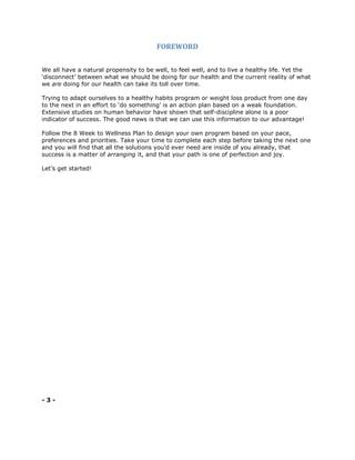 FOREWORD
We all have a natural propensity to be well, to feel well, and to live a healthy life. Yet the
‘disconnect’ between what we should be doing for our health and the current reality of what
we are doing for our health can take its toll over time.
Trying to adapt ourselves to a healthy habits program or weight loss product from one day
to the next in an effort to ‘do something’ is an action plan based on a weak foundation.
Extensive studies on human behavior have shown that self-discipline alone is a poor
indicator of success. The good news is that we can use this information to our advantage!
Follow the 8 Week to Wellness Plan to design your own program based on your pace,
preferences and priorities. Take your time to complete each step before taking the next one
and you will find that all the solutions you’d ever need are inside of you already, that
success is a matter of arranging it, and that your path is one of perfection and joy.
Let’s get started!
- 3 -
 