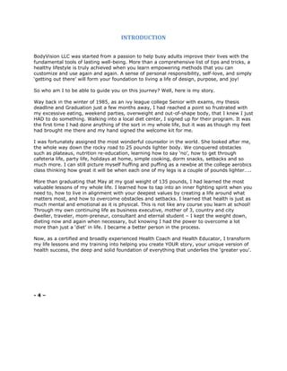 INTRODUCTION
BodyVision LLC was started from a passion to help busy adults improve their lives with the
fundamental tools of lasting well-being. More than a comprehensive list of tips and tricks, a
healthy lifestyle is truly achieved when you learn empowering methods that you can
customize and use again and again. A sense of personal responsibility, self-love, and simply
‘getting out there’ will form your foundation to living a life of design, purpose, and joy!
So who am I to be able to guide you on this journey? Well, here is my story.
Way back in the winter of 1985, as an ivy league college Senior with exams, my thesis
deadline and Graduation just a few months away, I had reached a point so frustrated with
my excessive eating, weekend parties, overweight and out-of-shape body, that I knew I just
HAD to do something. Walking into a local diet center, I signed up for their program. It was
the first time I had done anything of the sort in my whole life, but it was as though my feet
had brought me there and my hand signed the welcome kit for me.
I was fortunately assigned the most wonderful counselor in the world. She looked after me,
the whole way down the rocky road to 25 pounds lighter body. We conquered obstacles
such as plateaus, nutrition re-education, learning how to say ‘no’, how to get through
cafeteria life, party life, holidays at home, simple cooking, dorm snacks, setbacks and so
much more. I can still picture myself huffing and puffing as a newbie at the college aerobics
class thinking how great it will be when each one of my legs is a couple of pounds lighter…..
More than graduating that May at my goal weight of 135 pounds, I had learned the most
valuable lessons of my whole life. I learned how to tap into an inner fighting spirit when you
need to, how to live in alignment with your deepest values by creating a life around what
matters most, and how to overcome obstacles and setbacks. I learned that health is just as
much mental and emotional as it is physical. This is not like any course you learn at school!
Through my own continuing life as business executive, mother of 3, country and city
dweller, traveler, mom-preneur, consultant and eternal student – I kept the weight down,
dieting now and again when necessary, but knowing I had the power to overcome a lot
more than just a ‘diet’ in life. I became a better person in the process.
Now, as a certified and broadly experienced Health Coach and Health Educator, I transform
my life lessons and my training into helping you create YOUR story, your unique version of
health success, the deep and solid foundation of everything that underlies the ‘greater you’.
- 4 –
 