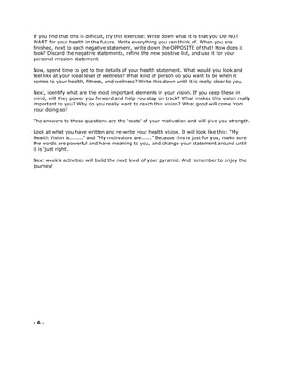 If you find that this is difficult, try this exercise: Write down what it is that you DO NOT
WANT for your health in the future. Write everything you can think of. When you are
finished, next to each negative statement, write down the OPPOSITE of that! How does it
look? Discard the negative statements, refine the new positive list, and use it for your
personal mission statement.
Now, spend time to get to the details of your health statement. What would you look and
feel like at your ideal level of wellness? What kind of person do you want to be when it
comes to your health, fitness, and wellness? Write this down until it is really clear to you.
Next, identify what are the most important elements in your vision. If you keep these in
mind, will they power you forward and help you stay on track? What makes this vision really
important to you? Why do you really want to reach this vision? What good will come from
your doing so?
The answers to these questions are the ‘roots’ of your motivation and will give you strength.
Look at what you have written and re-write your health vision. It will look like this: “My
Health Vision is........” and “My motivators are......” Because this is just for you, make sure
the words are powerful and have meaning to you, and change your statement around until
it is ‘just right’.
Next week’s activities will build the next level of your pyramid. And remember to enjoy the
journey!
- 6 -
 
