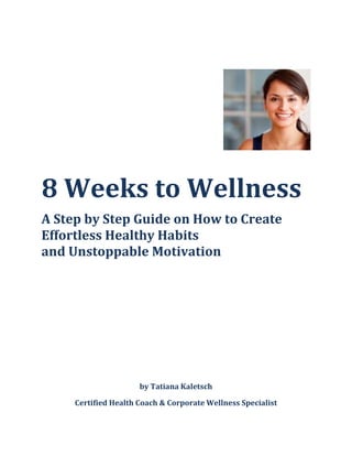 8 Weeks to Wellness
A Step by Step Guide on How to Create
Effortless Healthy Habits
and Unstoppable Motivation
by Tatiana Kaletsch
Certified Health Coach & Corporate Wellness Specialist
 