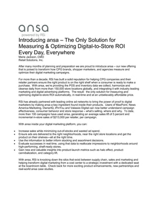 Introducing ansa – The Only Solution for
Measuring & Optimizing Digital-to-Store ROI
Every Day, Everywhere
Marie Jackson, CMO
Retail Solutions, Inc.
After many months of planning and preparation we are proud to introduce ansa – our new offering
that is poised to transform how CPG brands, shopper marketers, and agencies measure and
optimize their digital marketing campaigns.
For more than a decade, RSi has built a solid reputation for helping CPG companies and their
retailer partners ensure the right product is on the right shelf when a consumer is ready to make a
purchase. With ansa, we’re providing the POS and inventory data we collect, harmonize and
cleanse daily from more than 150,000 store locations globally, and integrating it with industry leading
marketing and digital advertising platforms. The result: the only solution for measuring and
optimizing digital-to-store ROI automatically, in real-time and at an unbelievably affordable price.
RSi has already partnered with leading online ad networks to bring the power of proof to digital
marketers by making ansa a key ingredient found inside their products. Users of MaxPoint, News
America Marketing, OwnerIQ, iPinYou and Valassis Digital can now better understand campaign
effectiveness, consumer behavior and store response – what’s selling, where and why. To date,
more than 100 campaigns have used ansa, generating an average sales lift of 5 percent and
incremental in-store sales of $213,000 per retailer, per campaign.
With ansa inside your digital marketing platform, you can:
 Increase sales while minimizing out-of-stocks and wasted ad spend.
 Ensure ads are delivered to the right neighborhoods, near the right store locations and get the
product on their shelves—all at the right time.
 Use the information to better inform stocking and assortment decisions.
 Evaluate successes in real time, using that data to reallocate impressions to neighborhoods around
high-performing, shelf-ready stores.
 Gain new and valuable insights into product launch metrics such as halo effect, product
cannibalization, and category lift.
With ansa, RSi is knocking down the silos that exist between supply chain, sales and marketing and
helping transform digital marketing from a cost center to a strategic investment with a dedicated seat
at the boardroom table. Check back for more exciting product enhancements, new partnerships and
real-world ansa case studies.
 