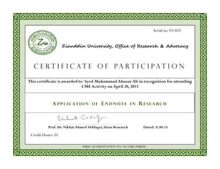 This certificate is awarded to Syed Muhammad Abuzar Ali in recognition for attending
CME Activity on April 28, 2015
Dated: 31.04.15Prof. Dr. Nikhat Ahmed Siddiqui, Dean Research
A P P L I C AT I O N O F E N D N O T E I N R E S E A RC H
C e r t i f i c a t e o f P A R T I C I P A T I O N
Ziauddin University, Office of Research & Advocacy
Credit Hours: 01
PMDC ACCREDITATION NO. 04/CME/PM&DC
Serial no. 03-024
 