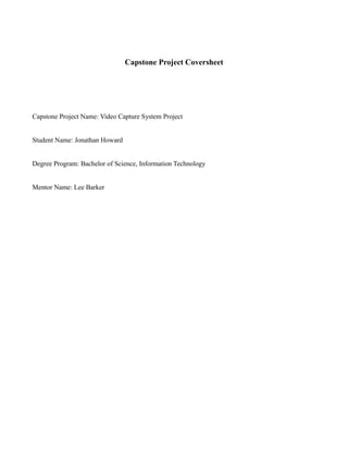 Capstone Project Coversheet
Capstone Project Name: Video Capture System Project
Student Name: Jonathan Howard
Degree Program: Bachelor of Science, Information Technology
Mentor Name: Lee Barker
 