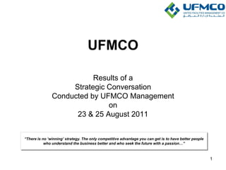UFMCO
Results of a
Strategic Conversation
Conducted by UFMCO Management
on
23 & 25 August 2011
“There is no „winning‟ strategy. The only competitive advantage you can get is to have better people
who understand the business better and who seek the future with a passion…”
1
 