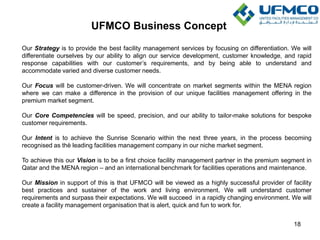 UFMCO Business Concept
18
Our Strategy is to provide the best facility management services by focusing on differentiation. We will
differentiate ourselves by our ability to align our service development, customer knowledge, and rapid
response capabilities with our customer’s requirements, and by being able to understand and
accommodate varied and diverse customer needs.
Our Focus will be customer-driven. We will concentrate on market segments within the MENA region
where we can make a difference in the provision of our unique facilities management offering in the
premium market segment.
Our Core Competencies will be speed, precision, and our ability to tailor-make solutions for bespoke
customer requirements.
Our Intent is to achieve the Sunrise Scenario within the next three years, in the process becoming
recognised as thè leading facilities management company in our niche market segment.
To achieve this our Vision is to be a first choice facility management partner in the premium segment in
Qatar and the MENA region – and an international benchmark for facilities operations and maintenance.
Our Mission in support of this is that UFMCO will be viewed as a highly successful provider of facility
best practices and sustainer of the work and living environment. We will understand customer
requirements and surpass their expectations. We will succeed in a rapidly changing environment. We will
create a facility management organisation that is alert, quick and fun to work for.
 