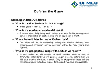 Defining the Game
• Scope/Boundaries/Guidelines
– What is the time horison for this strategy?
• Three years – from 2012 till 2015.
– What is the product or service delivered?
• A sustainable, fully integrated, value-for money facility management
service, predicated on best practise and an approach of TQM.
– Where do we fit into the product/value chain?
• Our focus will be on marketing, selling and service delivery, with
accompanied consultant service provision within the three years time
horison.
– What is the geographical range within which we “play”?
• In this period we will attempt to obtain market share outside of
TPQ/UDC. After 2012 we will pursue bigger projects, before then we
will take projects on board if small. Only in exceptional cases will we
consider projects outside of Qatar, if interested investors are available.
5
 