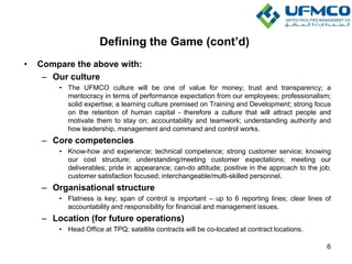 Defining the Game (cont’d)
• Compare the above with:
– Our culture
• The UFMCO culture will be one of value for money; trust and transparency; a
meritocracy in terms of performance expectation from our employees; professionalism;
solid expertise; a learning culture premised on Training and Development; strong focus
on the retention of human capital - therefore a culture that will attract people and
motivate them to stay on; accountability and teamwork; understanding authority and
how leadership, management and command and control works.
– Core competencies
• Know-how and experience; technical competence; strong customer service; knowing
our cost structure; understanding/meeting customer expectations; meeting our
deliverables; pride in appearance; can-do attitude; positive in the approach to the job;
customer satisfaction focused; interchangeable/multi-skilled personnel.
– Organisational structure
• Flatness is key; span of control is important – up to 6 reporting lines; clear lines of
accountability and responsibility for financial and management issues.
– Location (for future operations)
• Head Office at TPQ; satellite contracts will be co-located at contract locations.
6
 