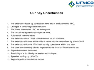 Our Key Uncertainties
1. The extent of inroads by competitors now and in the future onto TPQ.
2. Changes in labour legislation in future.
3. The future direction of UDC as a company.
4. The lack of transparency at corporate level.
5. Future staff turnover rates.
6. The extent to which TPQ’s completion will be on schedule.
7. The extent to which we will be able to move into the new offices by March 2012.
8. The extent to which the IWMS will be fully operational within one year.
9. The pace and accuracy of data migration to the IWMS – financial data etc.
10. Population rate of the island.
11. Possibility of a double-dip recession and its impact.
12. Speed of staffing up UFMCO.
13. Regional political instability’s impact
9
 